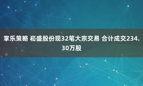 掌乐策略 崧盛股份现32笔大宗交易 合计成交234.30万股