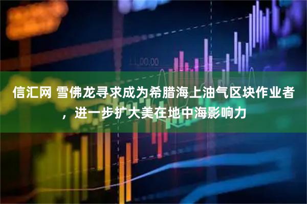 信汇网 雪佛龙寻求成为希腊海上油气区块作业者，进一步扩大美在地中海影响力