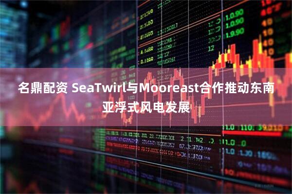 名鼎配资 SeaTwirl与Mooreast合作推动东南亚浮式风电发展