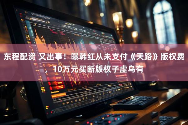 东程配资 又出事！曝韩红从未支付《天路》版权费，10万元买断版权子虚乌有