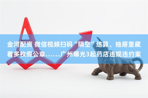 金河配资 微信视频扫码“隔空”结算、抽屉里藏着多枚假公章……广州曝光3起药店违规违约案