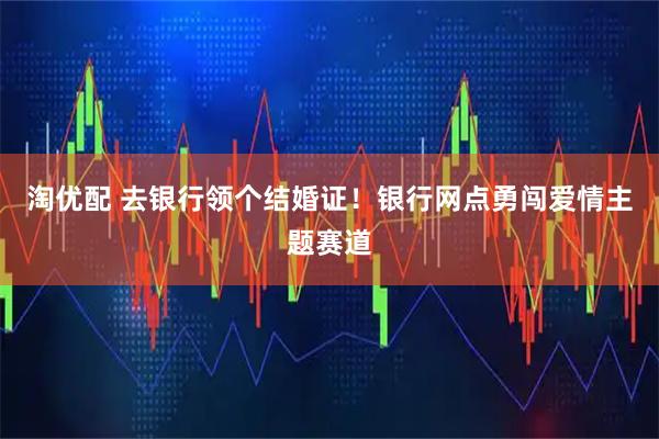 淘优配 去银行领个结婚证！银行网点勇闯爱情主题赛道